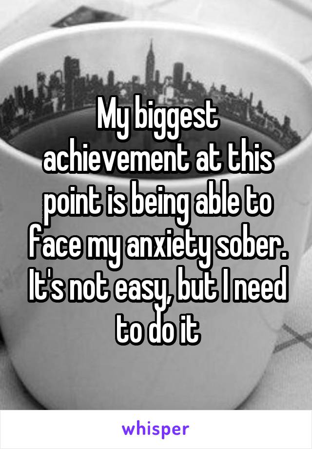 My biggest achievement at this point is being able to face my anxiety sober. It's not easy, but I need to do it