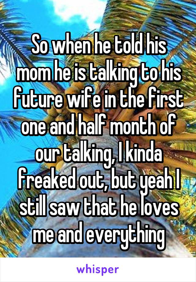 So when he told his mom he is talking to his future wife in the first one and half month of our talking, I kinda freaked out, but yeah I still saw that he loves me and everything