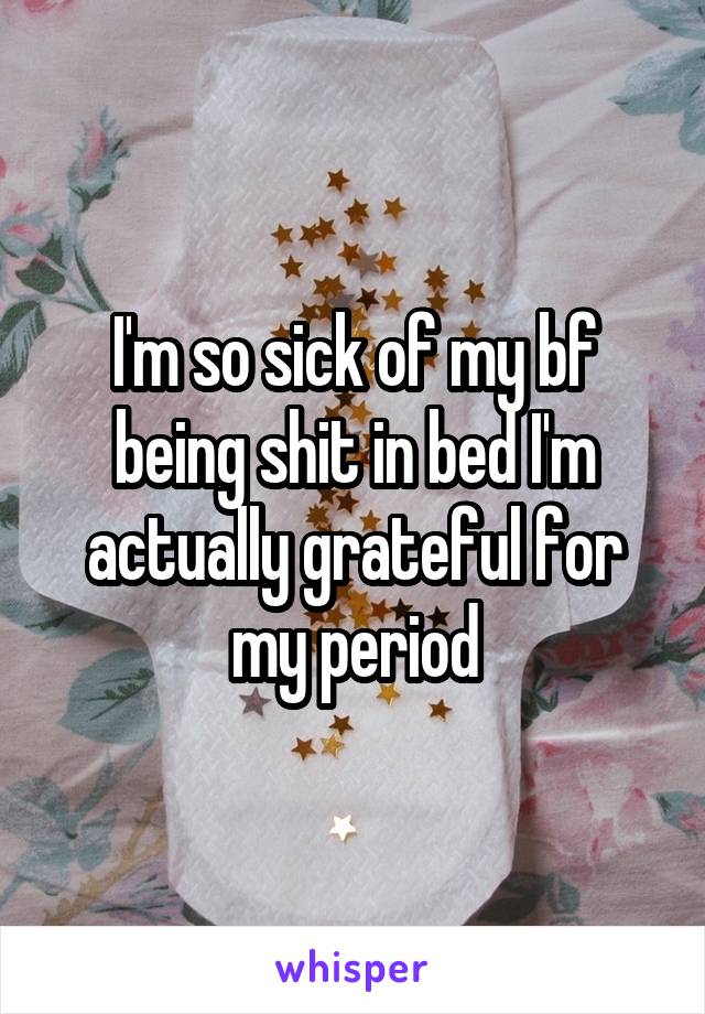 I'm so sick of my bf being shit in bed I'm actually grateful for my period