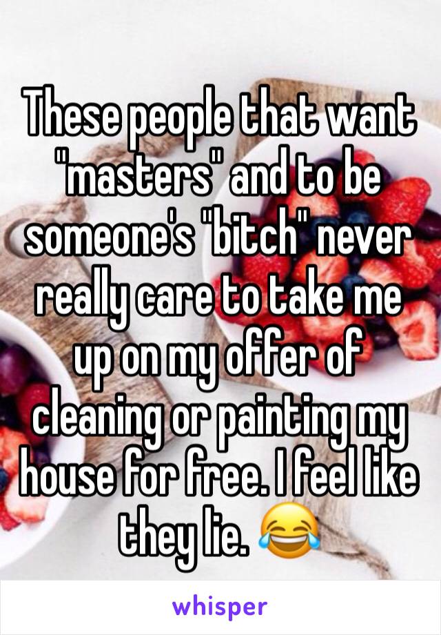 These people that want "masters" and to be someone's "bitch" never really care to take me up on my offer of cleaning or painting my house for free. I feel like they lie. 😂