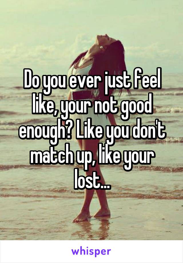 Do you ever just feel like, your not good enough? Like you don't match up, like your lost...