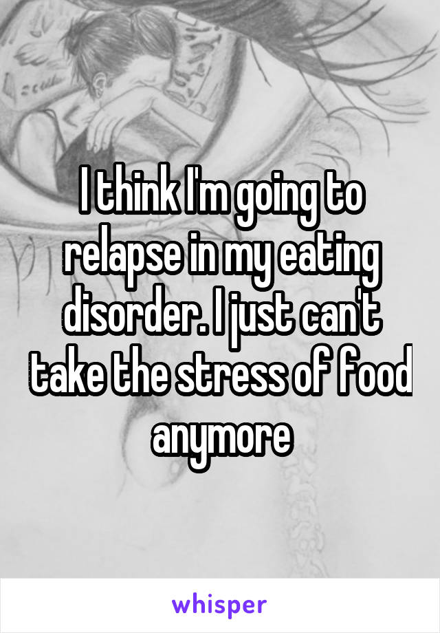 I think I'm going to relapse in my eating disorder. I just can't take the stress of food anymore