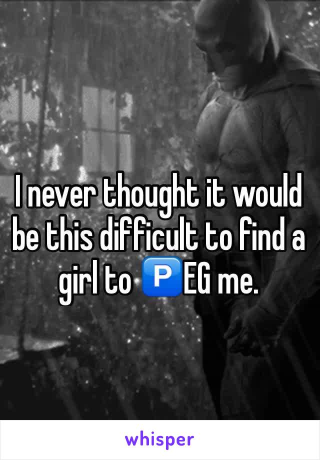 I never thought it would be this difficult to find a girl to 🅿️EG me. 