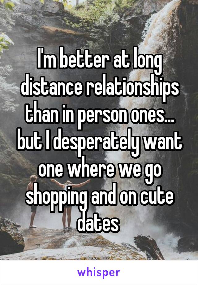 I'm better at long distance relationships than in person ones... but I desperately want one where we go shopping and on cute dates 
