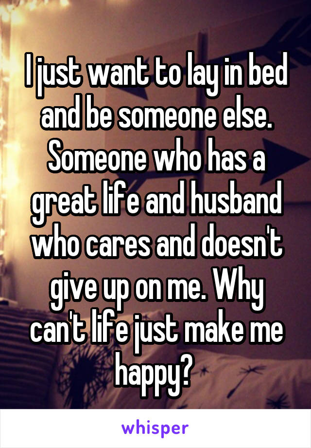 I just want to lay in bed and be someone else. Someone who has a great life and husband who cares and doesn't give up on me. Why can't life just make me happy? 