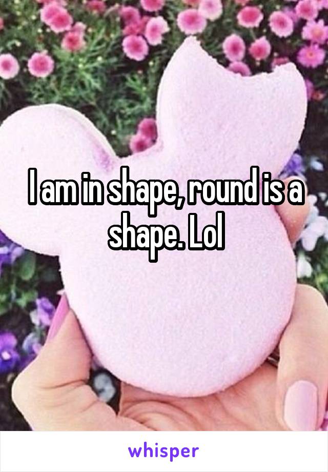 I am in shape, round is a shape. Lol
