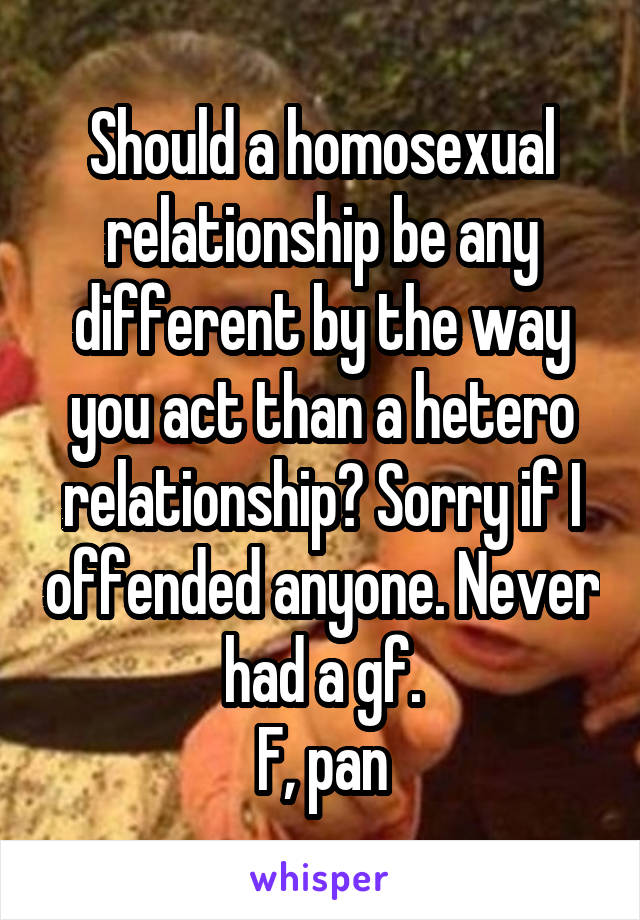 Should a homosexual relationship be any different by the way you act than a hetero relationship? Sorry if I offended anyone. Never had a gf.
F, pan