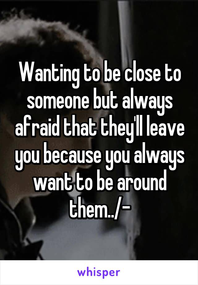 Wanting to be close to someone but always afraid that they'll leave you because you always want to be around them../-\