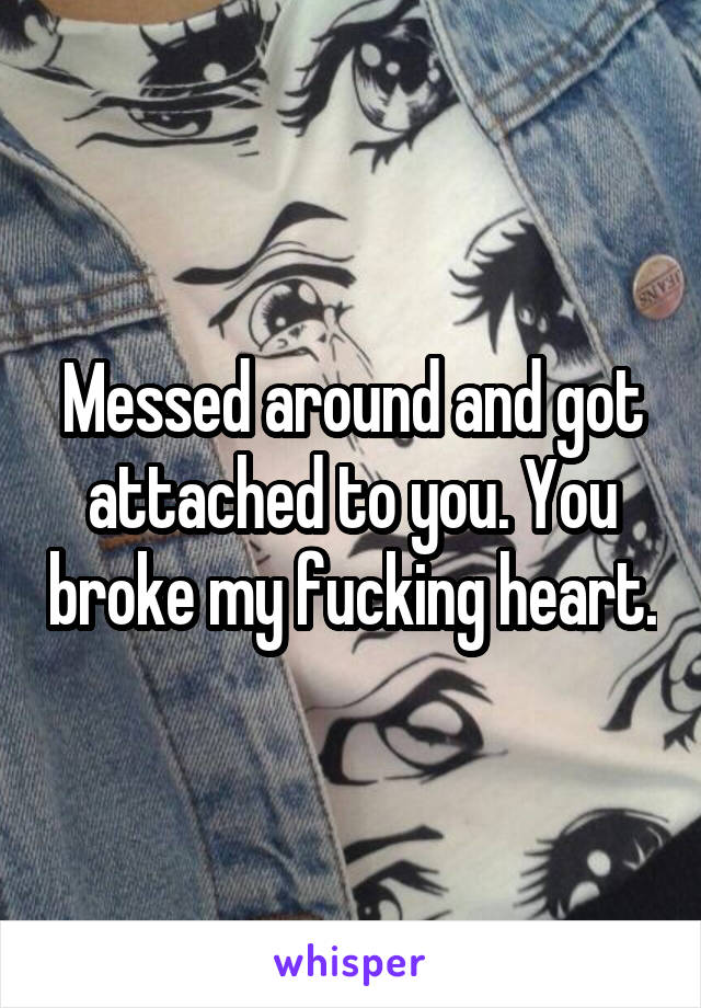 Messed around and got attached to you. You broke my fucking heart.