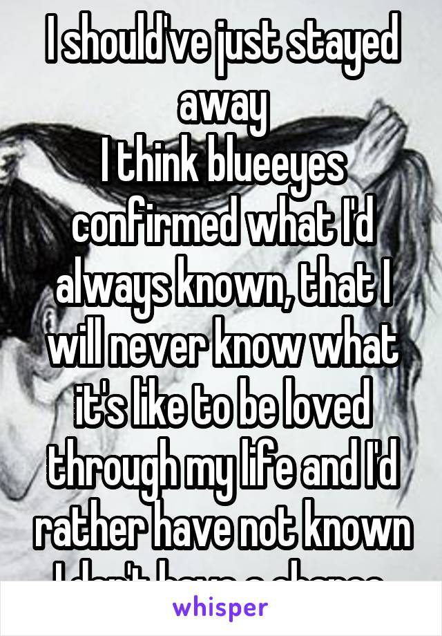 I should've just stayed away
I think blueeyes confirmed what I'd always known, that I will never know what it's like to be loved through my life and I'd rather have not known I don't have a chance.