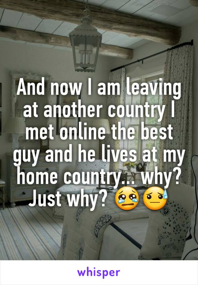 And now I am leaving at another country I met online the best guy and he lives at my home country... why? Just why? 😢😓