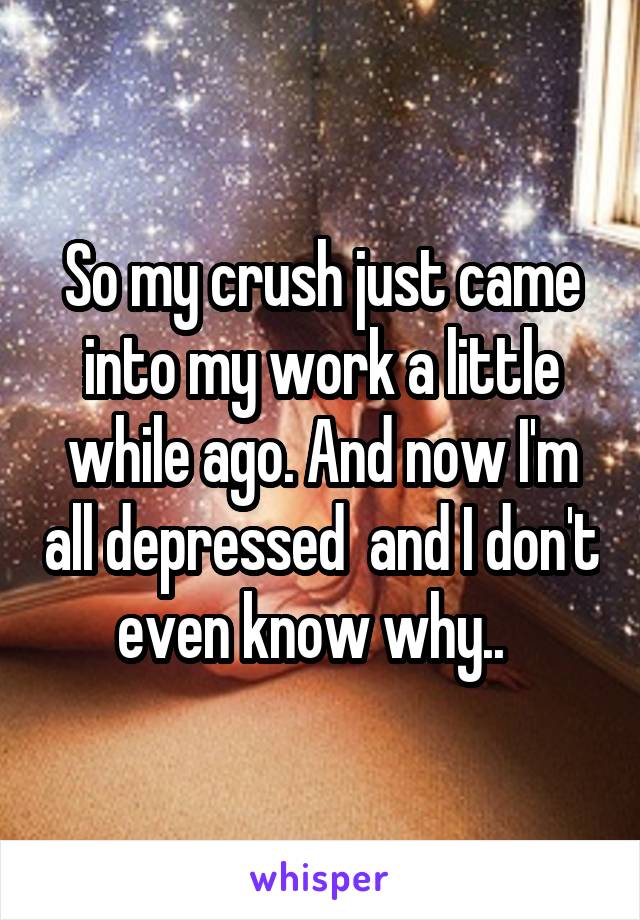 So my crush just came into my work a little while ago. And now I'm all depressed  and I don't even know why..  