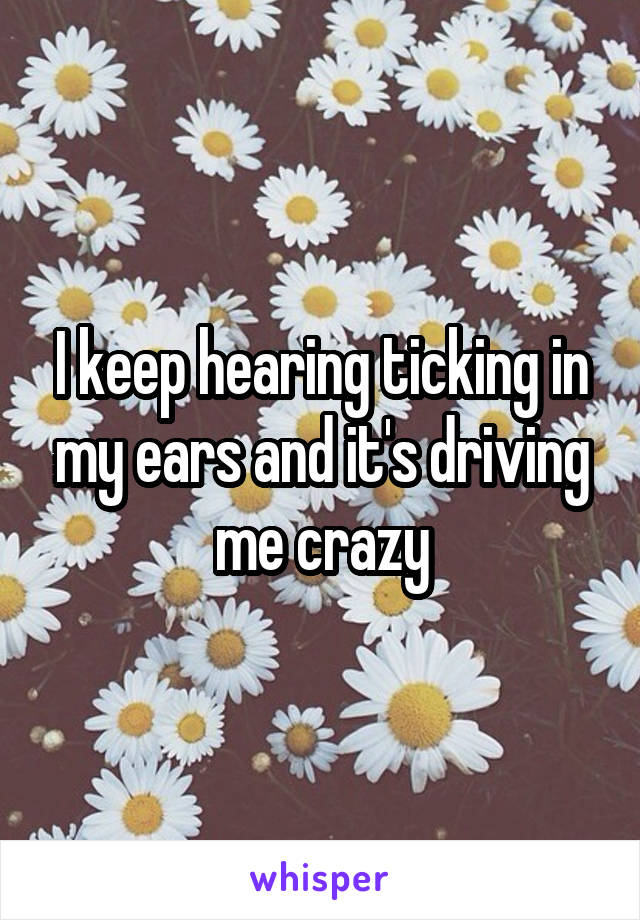 I keep hearing ticking in my ears and it's driving me crazy