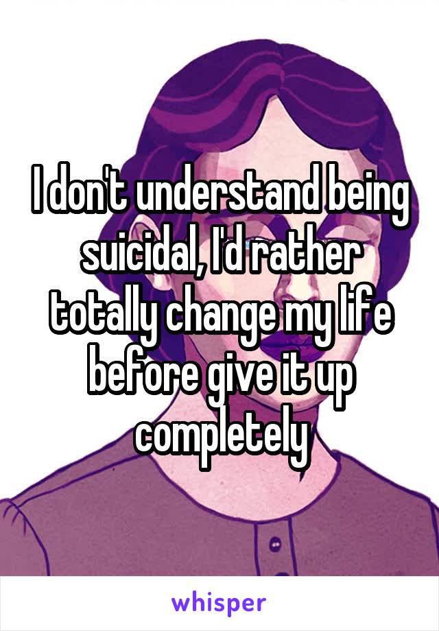 I don't understand being suicidal, I'd rather totally change my life before give it up completely