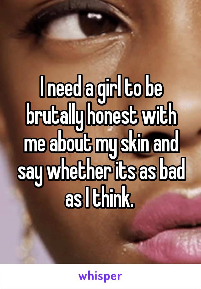 I need a girl to be brutally honest with me about my skin and say whether its as bad as I think. 