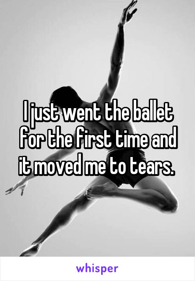 I just went the ballet for the first time and it moved me to tears. 