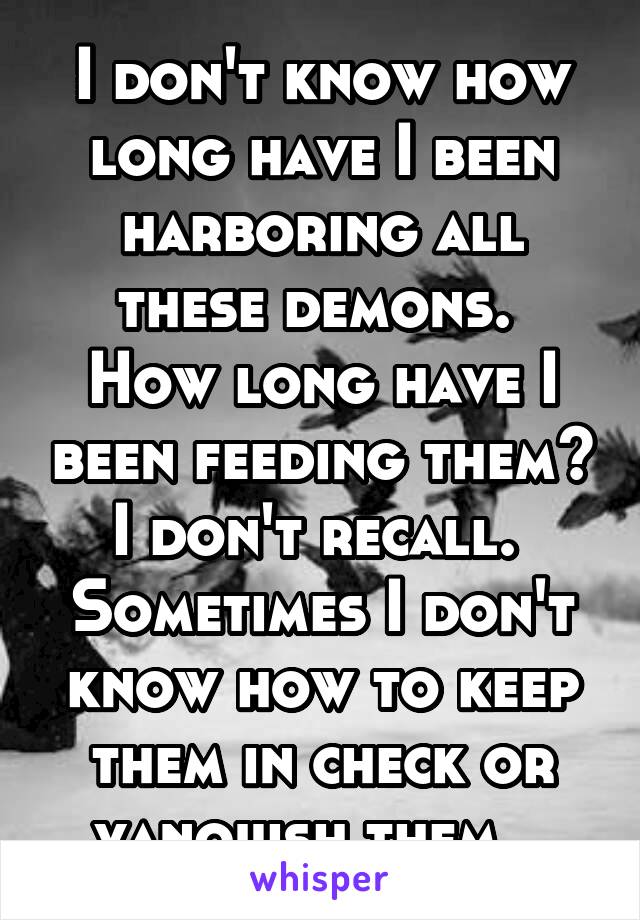 I don't know how long have I been harboring all these demons.  How long have I been feeding them? I don't recall.  Sometimes I don't know how to keep them in check or vanquish them.  