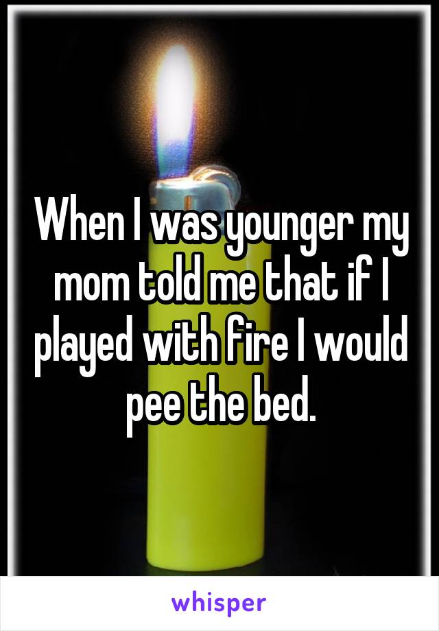 When I was younger my mom told me that if I played with fire I would pee the bed.