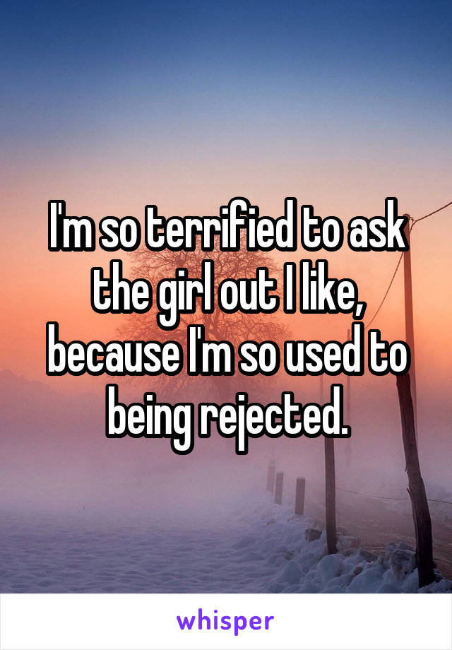 I'm so terrified to ask the girl out I like, because I'm so used to being rejected.