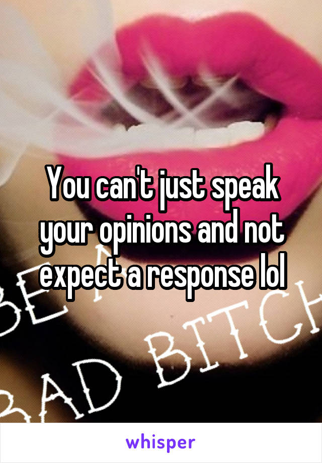 You can't just speak your opinions and not expect a response lol