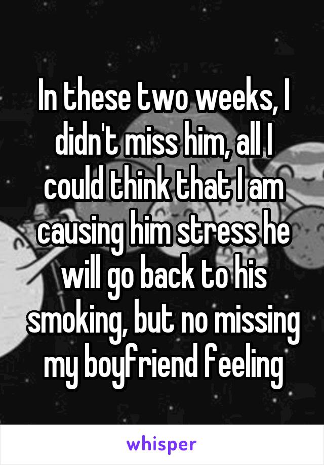 In these two weeks, I didn't miss him, all I could think that I am causing him stress he will go back to his smoking, but no missing my boyfriend feeling