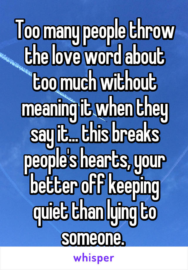 Too many people throw the love word about too much without meaning it when they say it... this breaks people's hearts, your better off keeping quiet than lying to someone. 