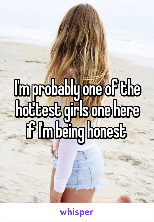 I'm probably one of the hottest girls one here if I'm being honest 