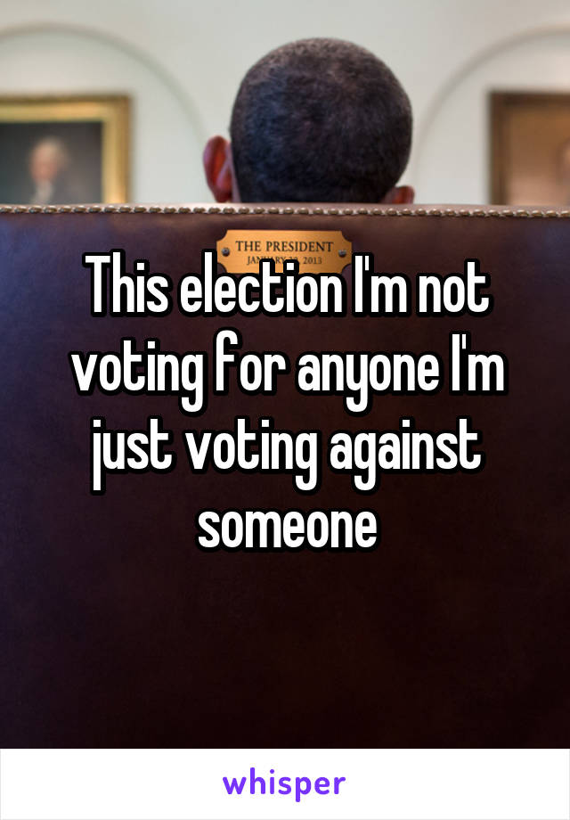 This election I'm not voting for anyone I'm just voting against someone