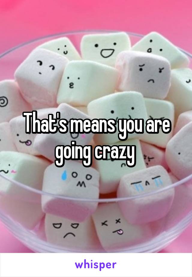That's means you are going crazy 