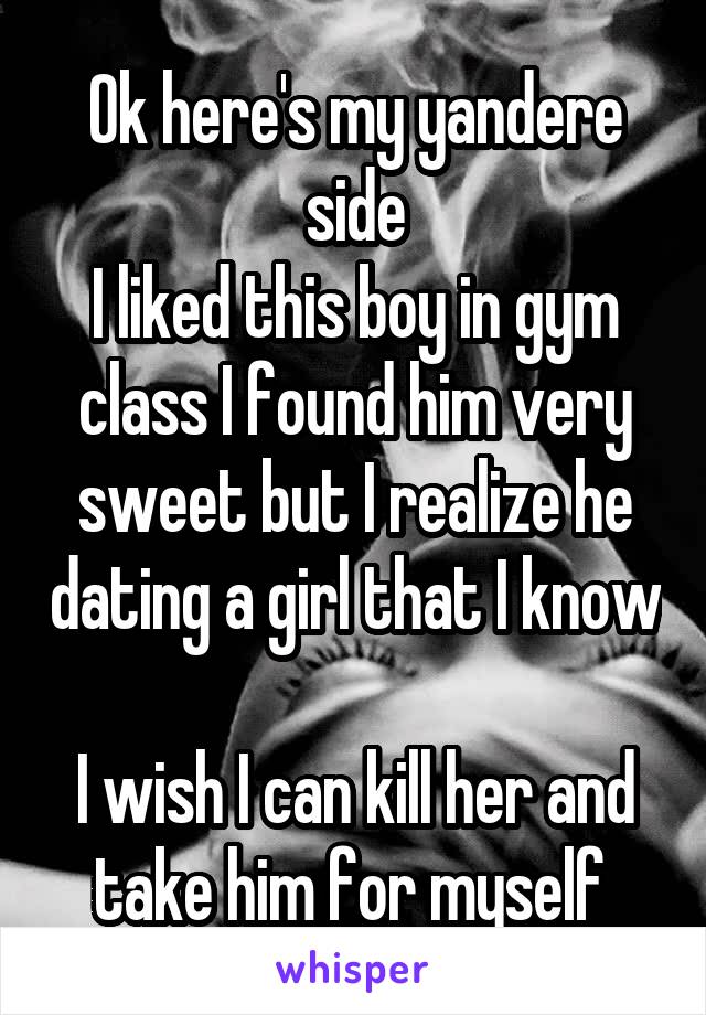 Ok here's my yandere side
I liked this boy in gym class I found him very sweet but I realize he dating a girl that I know 
I wish I can kill her and take him for myself 