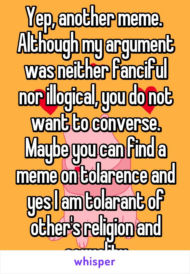 Yep, another meme.  Although my argument was neither fanciful nor illogical, you do not want to converse. Maybe you can find a meme on tolarence and yes I am tolarant of other's religion and sexuality