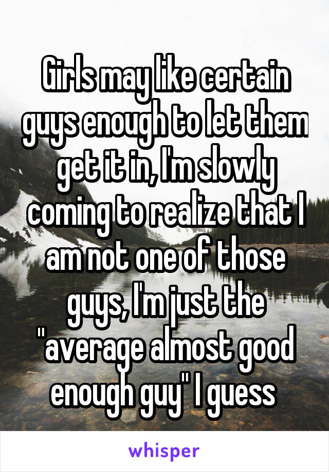 Girls may like certain guys enough to let them get it in, I'm slowly coming to realize that I am not one of those guys, I'm just the "average almost good enough guy" I guess 