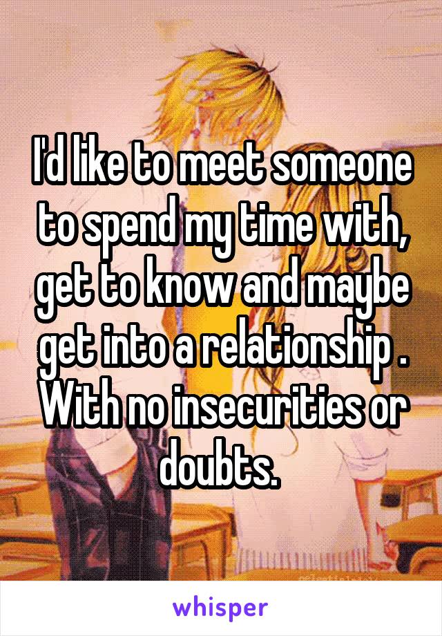 I'd like to meet someone to spend my time with, get to know and maybe get into a relationship . With no insecurities or doubts. 