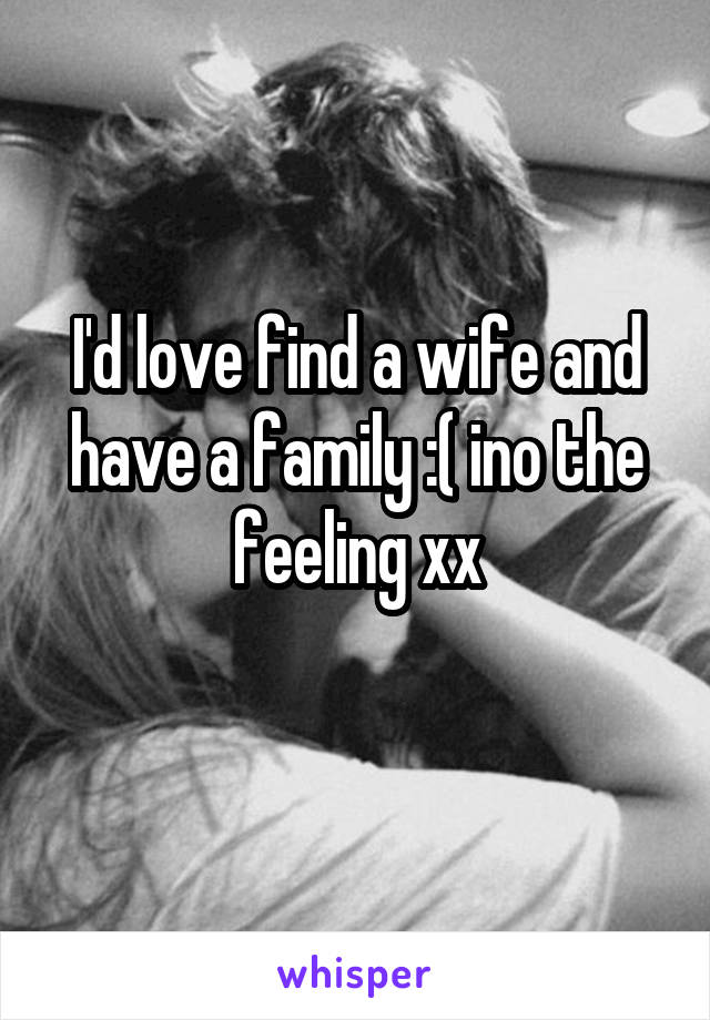 I'd love find a wife and have a family :( ino the feeling xx
