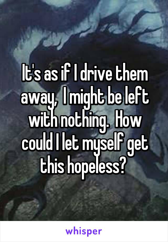 It's as if I drive them away,  I might be left with nothing.  How could I let myself get this hopeless? 