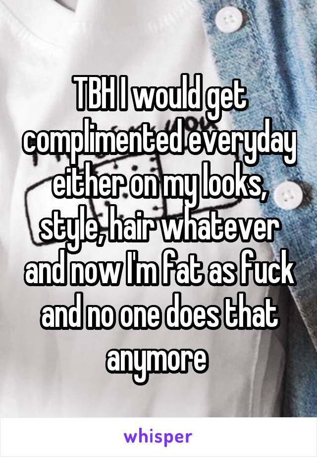 TBH I would get complimented everyday either on my looks, style, hair whatever and now I'm fat as fuck and no one does that anymore 