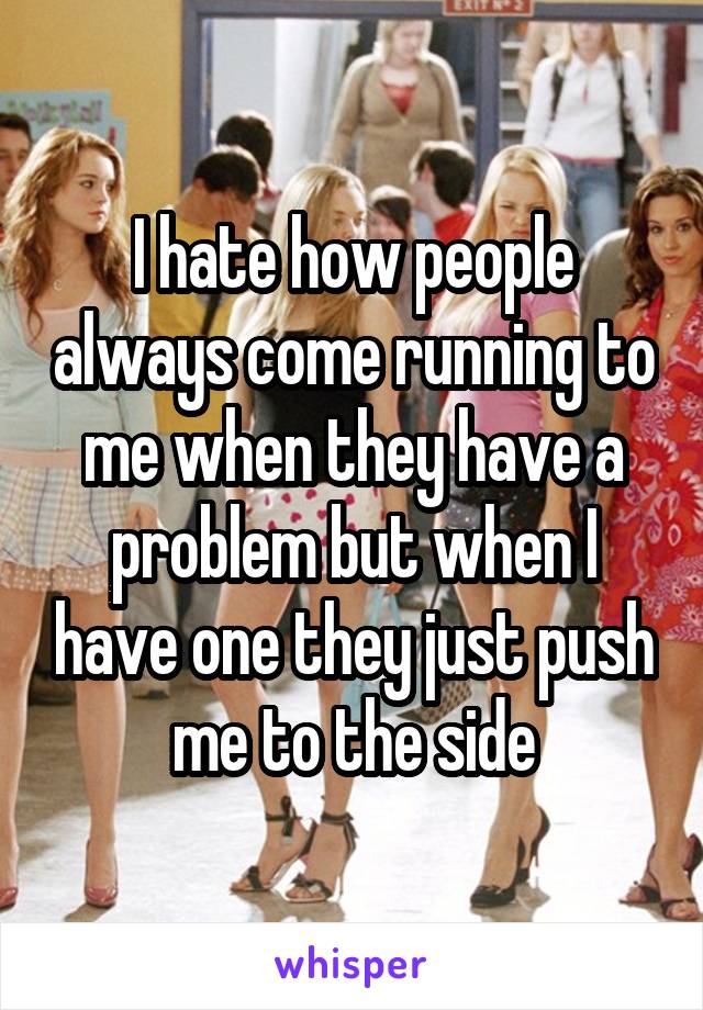 I hate how people always come running to me when they have a problem but when I have one they just push me to the side