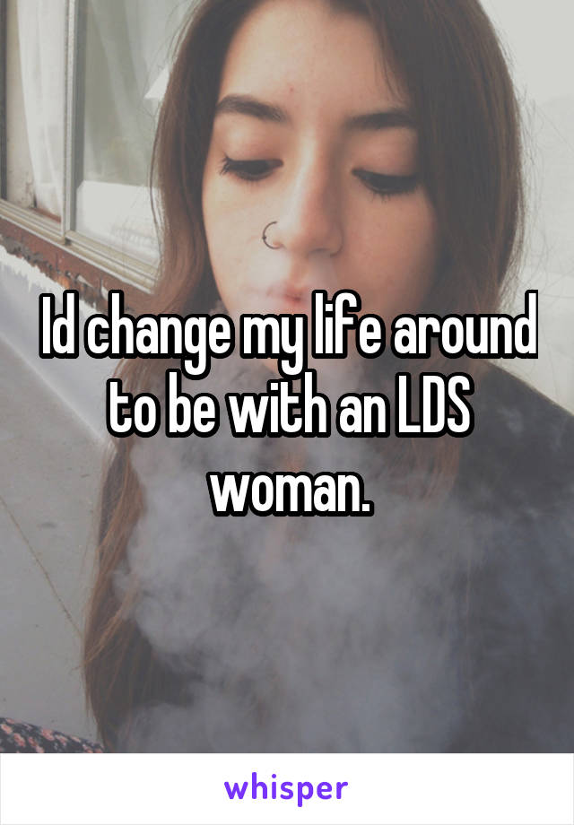 Id change my life around to be with an LDS woman.