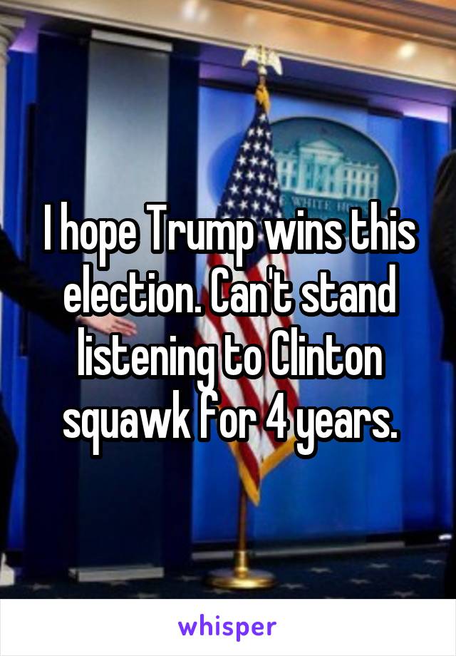 I hope Trump wins this election. Can't stand listening to Clinton squawk for 4 years.