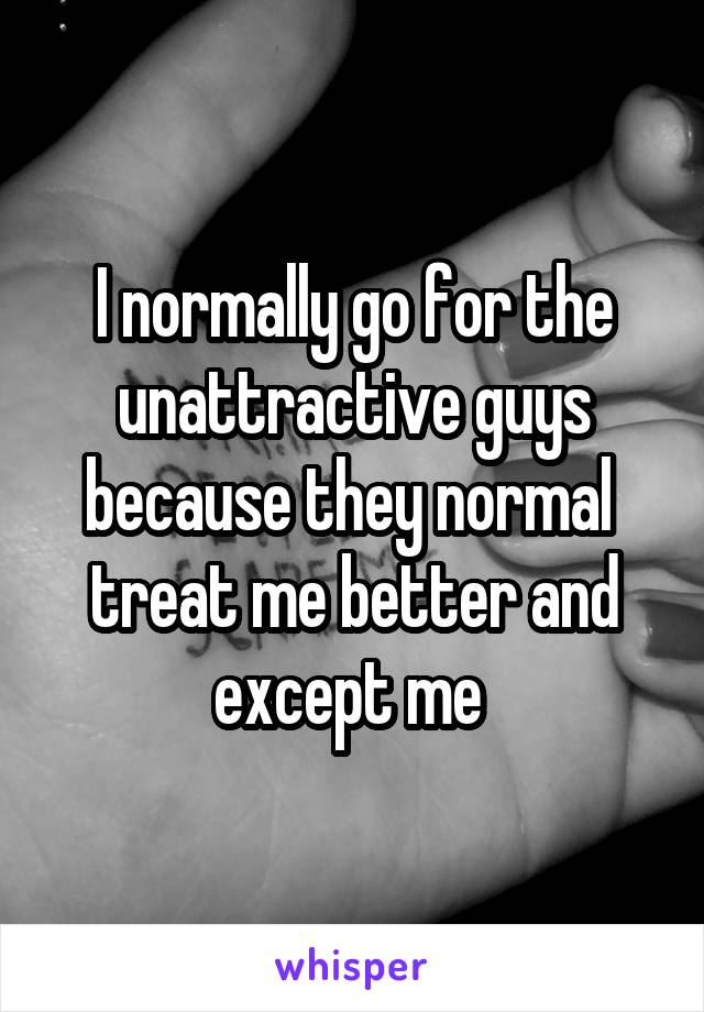 I normally go for the unattractive guys because they normal  treat me better and except me 