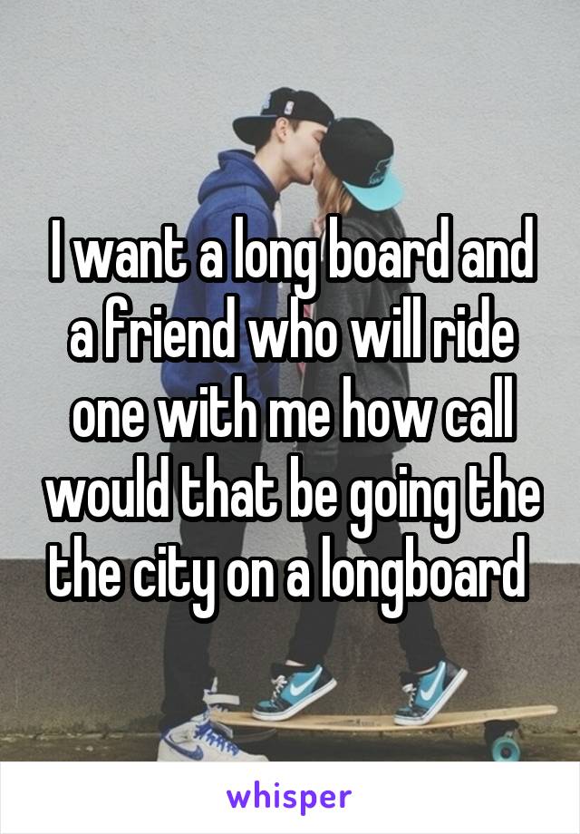 I want a long board and a friend who will ride one with me how call would that be going the the city on a longboard 