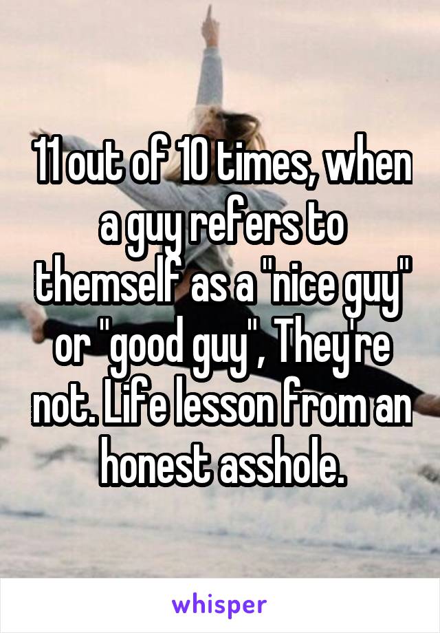 11 out of 10 times, when a guy refers to themself as a "nice guy" or "good guy", They're not. Life lesson from an honest asshole.