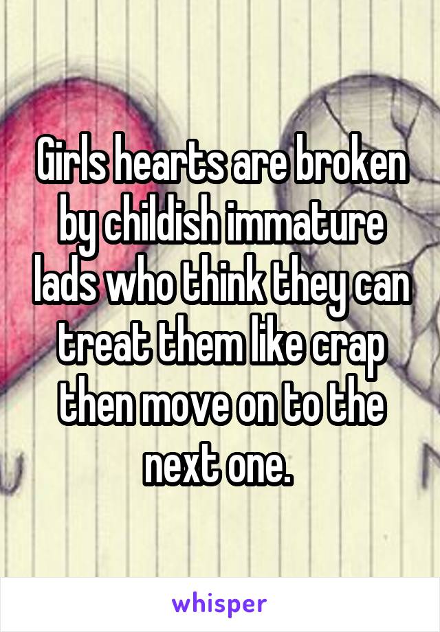 Girls hearts are broken by childish immature lads who think they can treat them like crap then move on to the next one. 