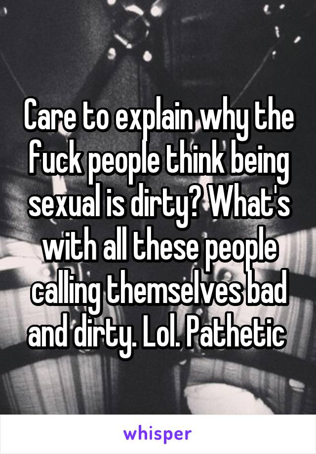 Care to explain why the fuck people think being sexual is dirty? What's with all these people calling themselves bad and dirty. Lol. Pathetic 