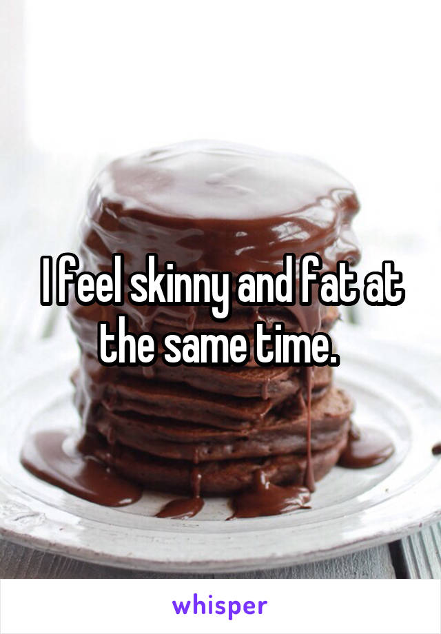 I feel skinny and fat at the same time. 