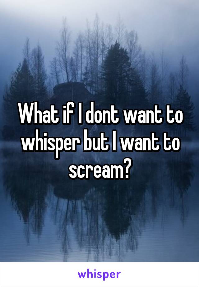 What if I dont want to whisper but I want to scream?
