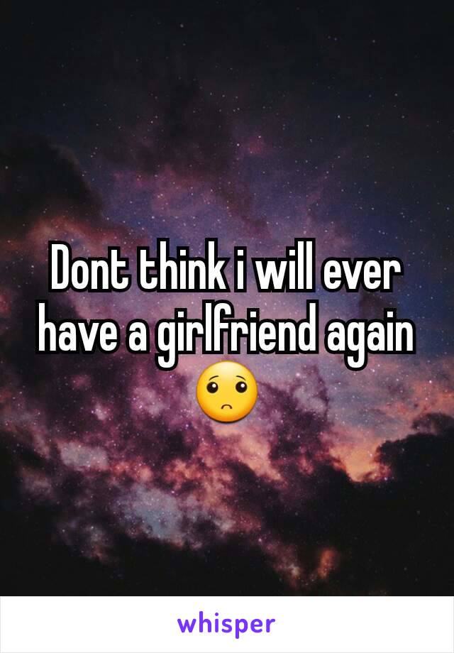 Dont think i will ever have a girlfriend again 🙁