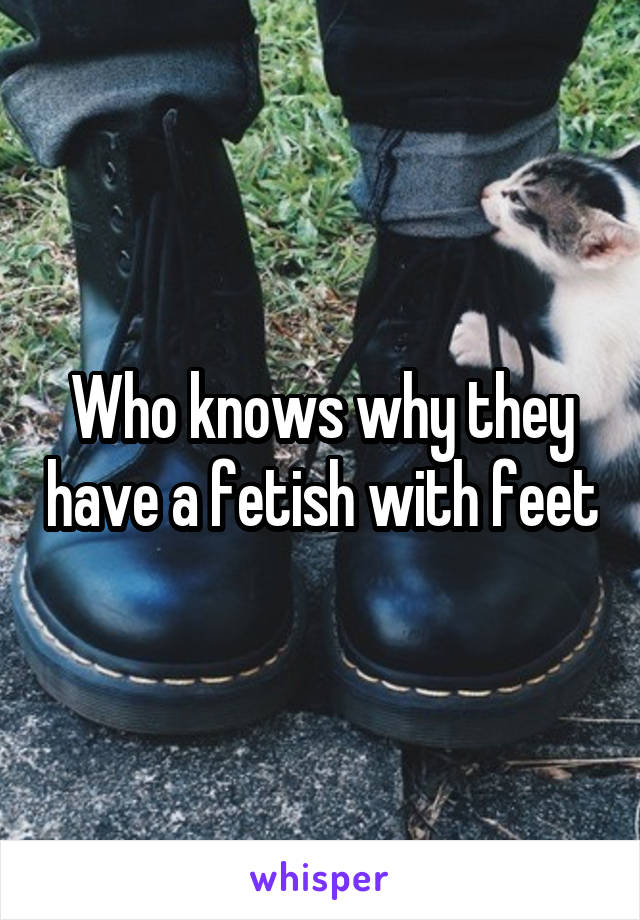 Who knows why they have a fetish with feet