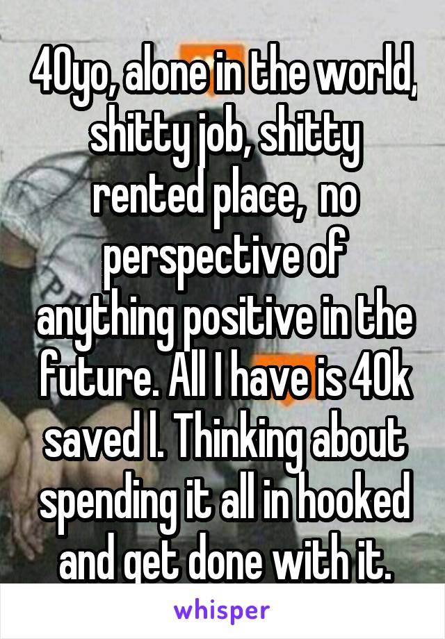 40yo, alone in the world, shitty job, shitty rented place,  no perspective of anything positive in the future. All I have is 40k saved l. Thinking about spending it all in hooked and get done with it.