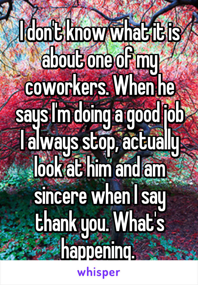 I don't know what it is about one of my coworkers. When he says I'm doing a good job I always stop, actually look at him and am sincere when I say thank you. What's happening. 